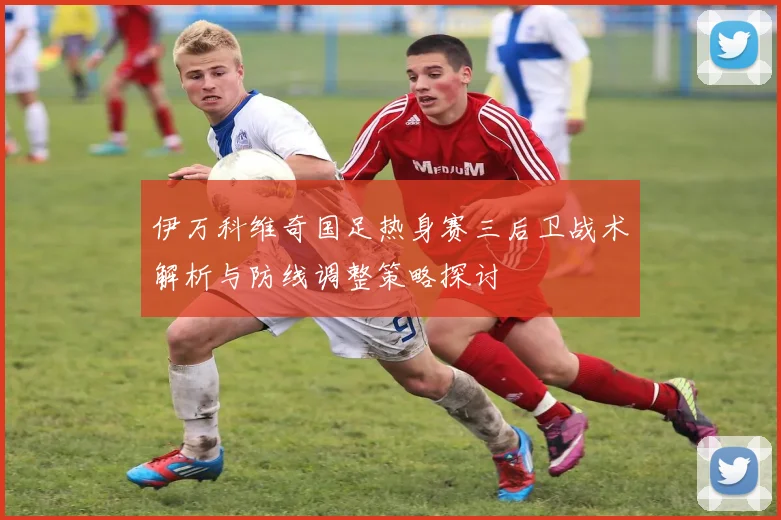伊万科维奇国足热身赛三后卫战术解析与防线调整策略探讨